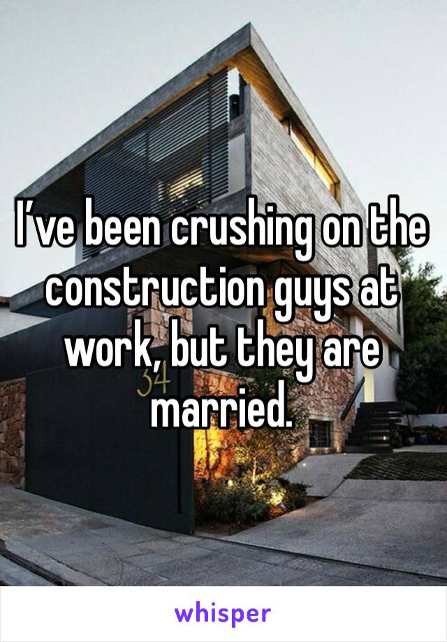 I’ve been crushing on the construction guys at work, but they are married. 