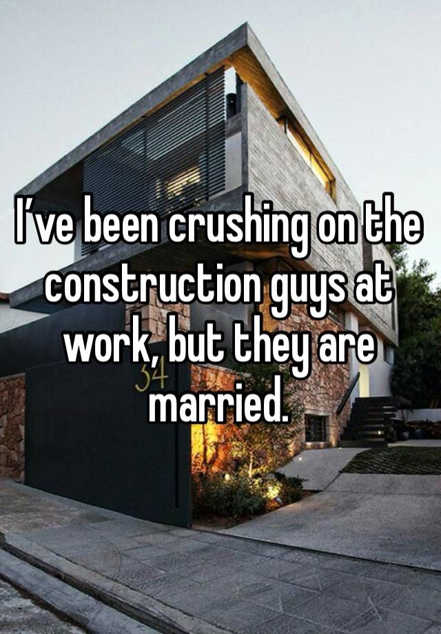 I’ve been crushing on the construction guys at work, but they are married. 