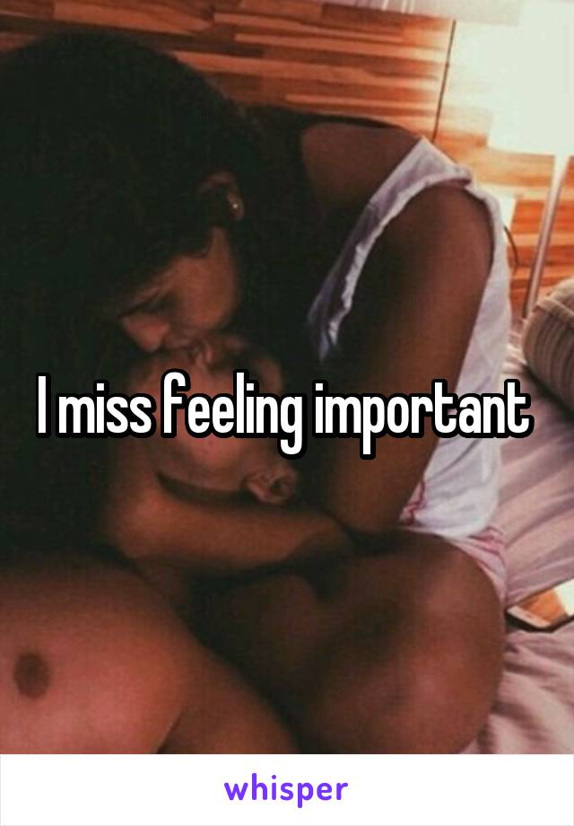 I miss feeling important 