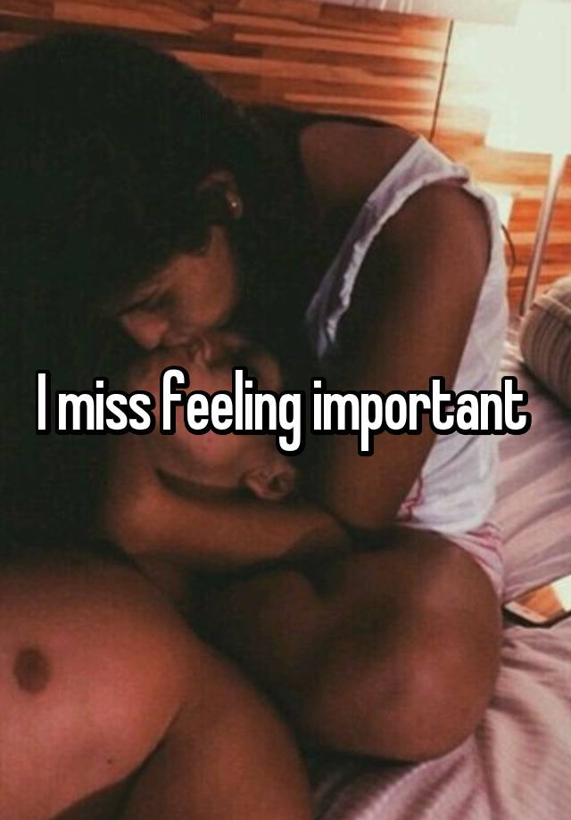 I miss feeling important 