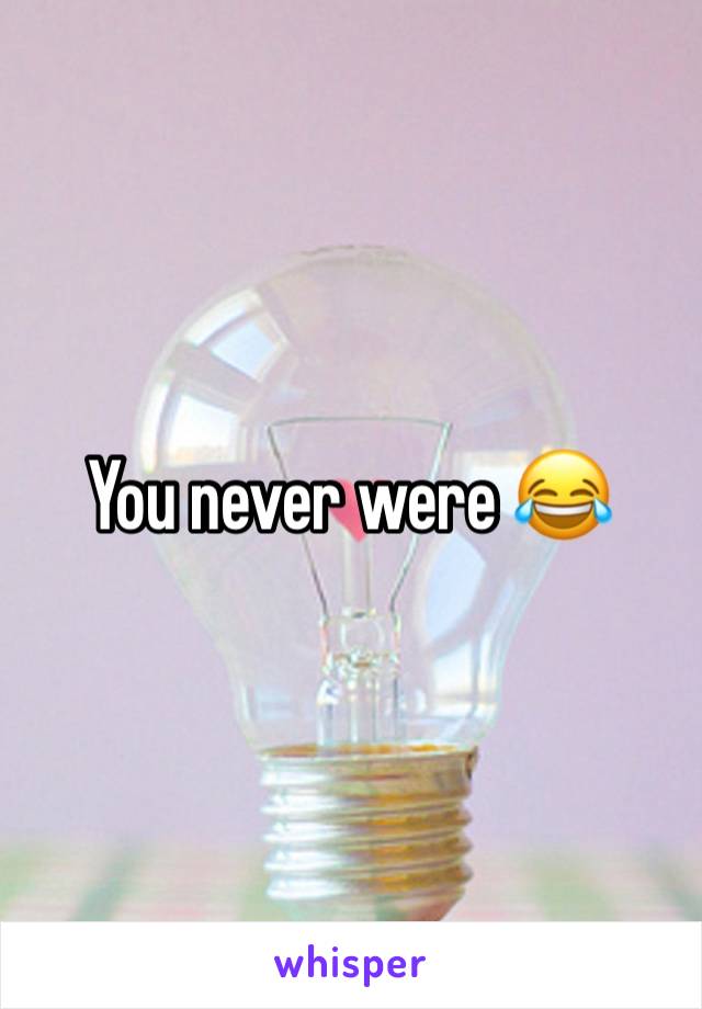 You never were 😂