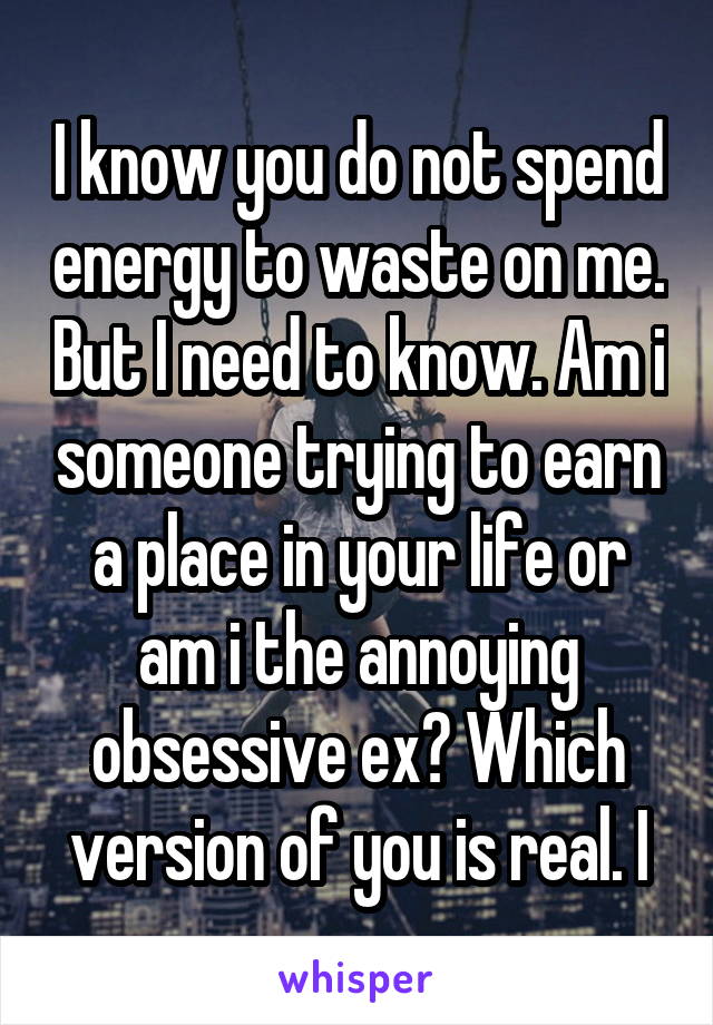 I know you do not spend energy to waste on me. But I need to know. Am i someone trying to earn a place in your life or am i the annoying obsessive ex? Which version of you is real. I