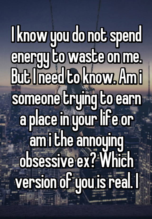 I know you do not spend energy to waste on me. But I need to know. Am i someone trying to earn a place in your life or am i the annoying obsessive ex? Which version of you is real. I