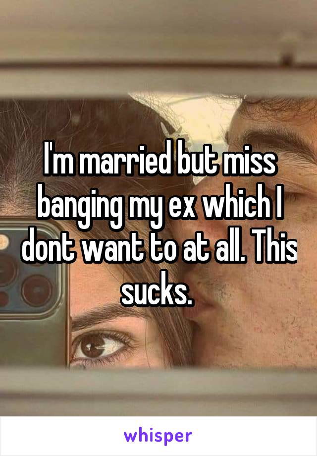 I'm married but miss banging my ex which I dont want to at all. This sucks. 