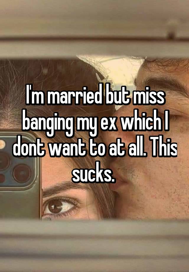 I'm married but miss banging my ex which I dont want to at all. This sucks. 