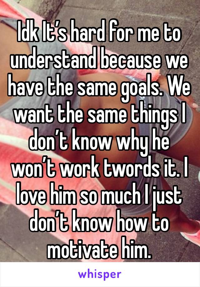 Idk It’s hard for me to understand because we have the same goals. We want the same things I don’t know why he won’t work twords it. I love him so much I just  don’t know how to motivate him. 