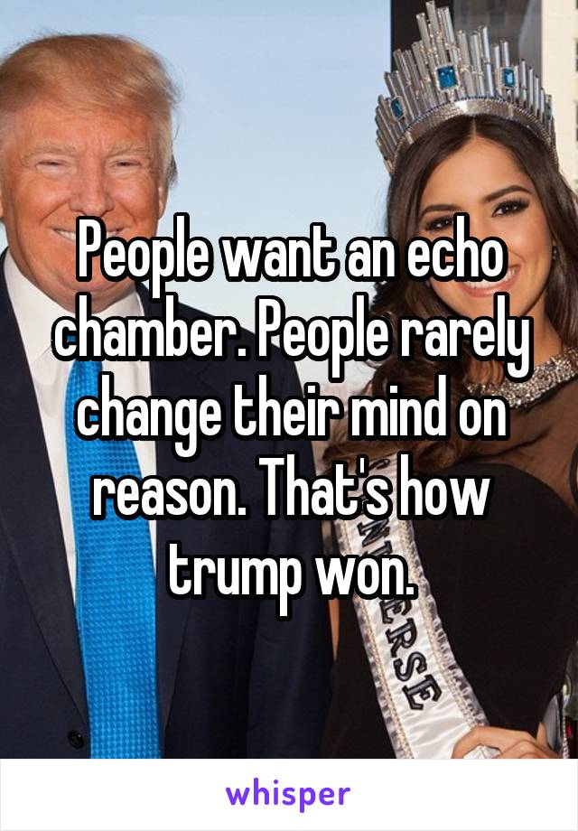 People want an echo chamber. People rarely change their mind on reason. That's how trump won.