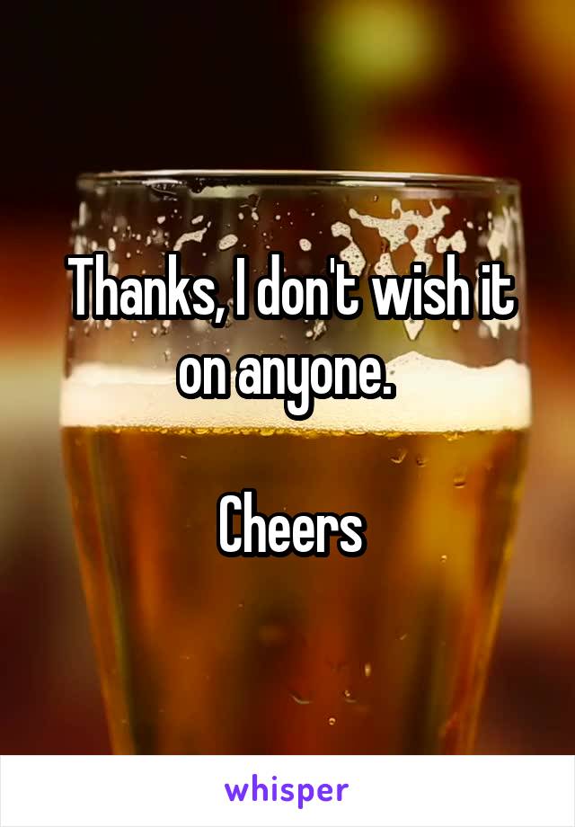 Thanks, I don't wish it on anyone. 

Cheers