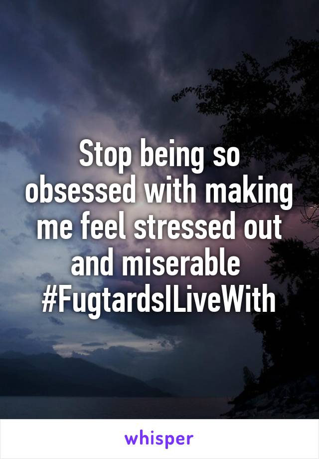 Stop being so obsessed with making me feel stressed out and miserable 
#FugtardsILiveWith