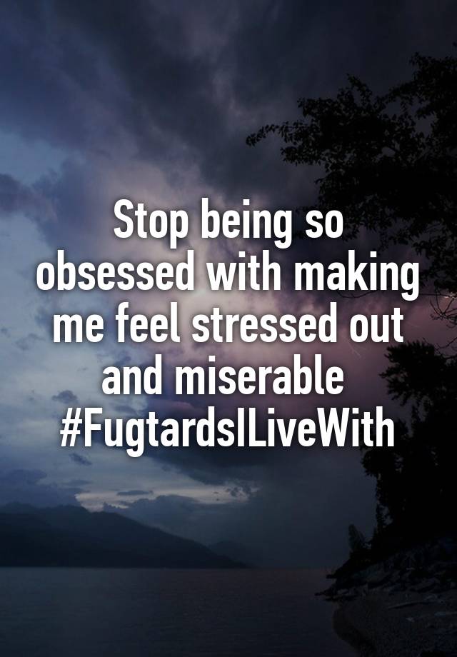 Stop being so obsessed with making me feel stressed out and miserable 
#FugtardsILiveWith