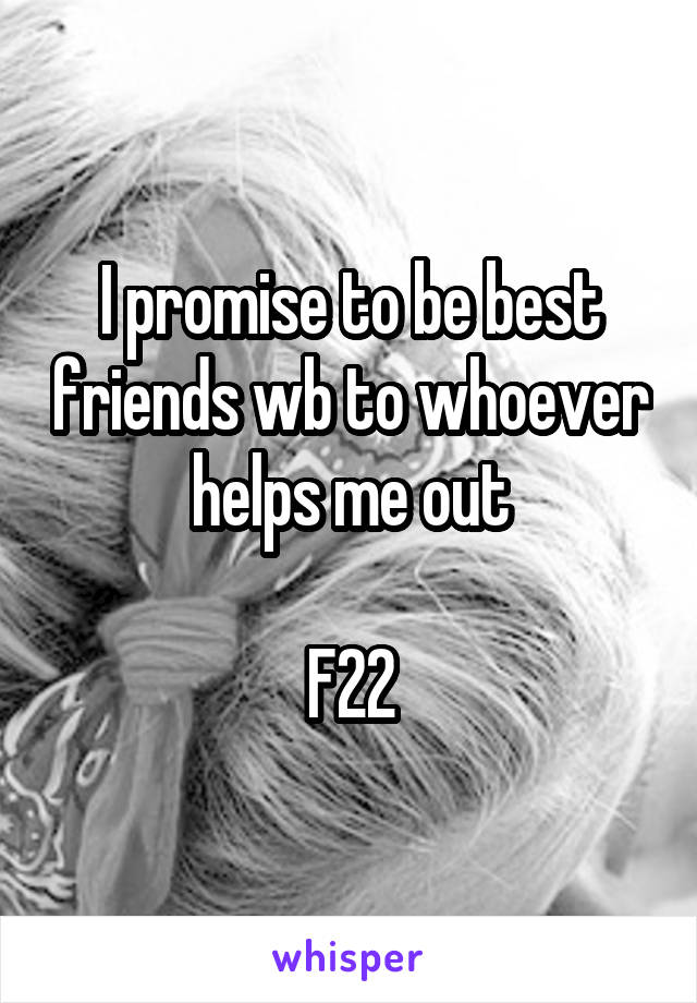 I promise to be best friends wb to whoever helps me out

F22