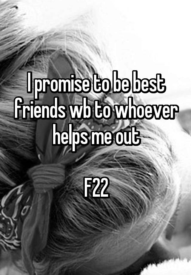 I promise to be best friends wb to whoever helps me out

F22