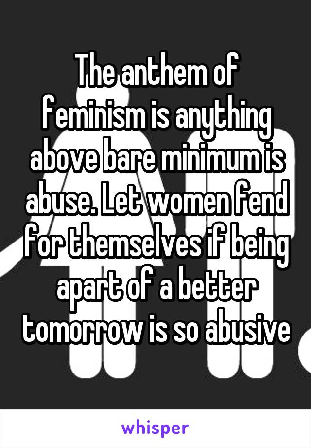 The anthem of feminism is anything above bare minimum is abuse. Let women fend for themselves if being apart of a better tomorrow is so abusive 