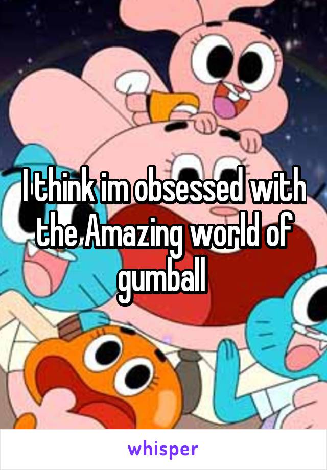 I think im obsessed with the Amazing world of gumball 