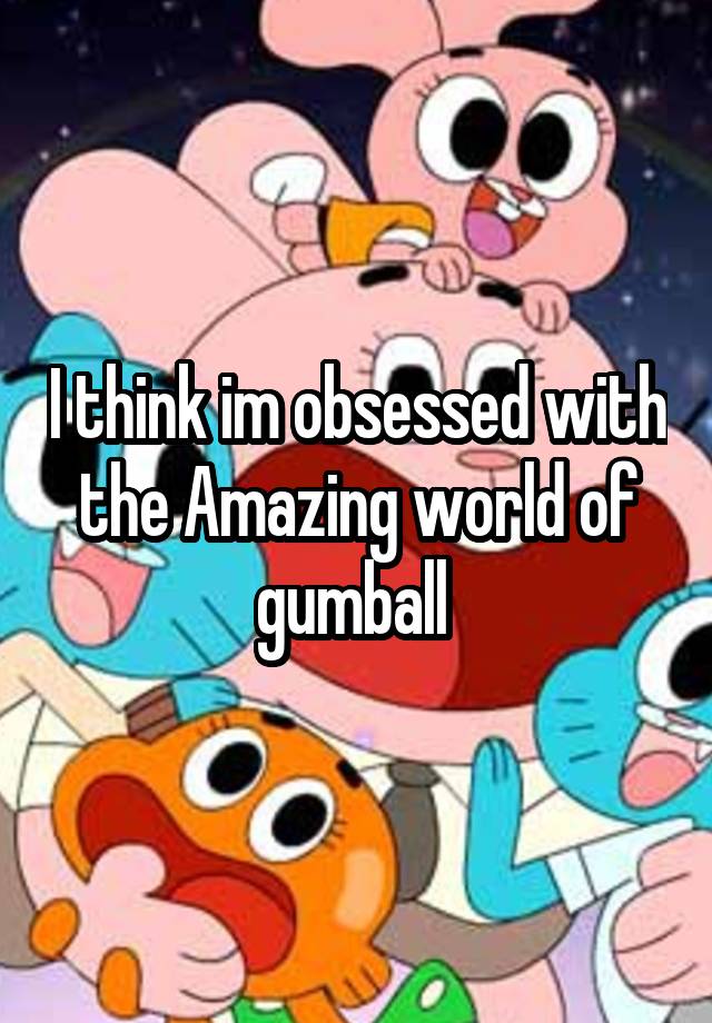 I think im obsessed with the Amazing world of gumball 