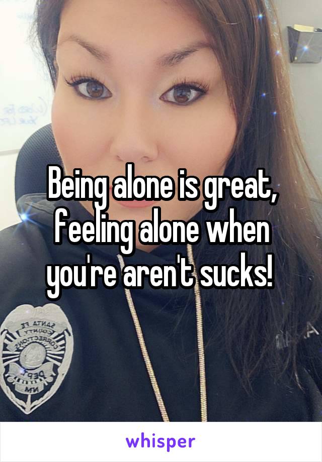 Being alone is great, feeling alone when you're aren't sucks! 