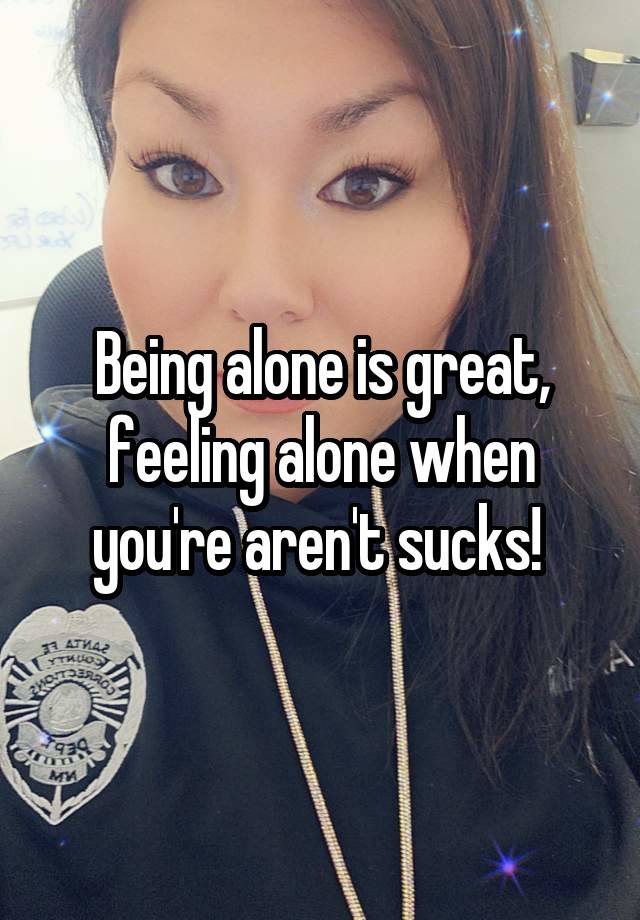 Being alone is great, feeling alone when you're aren't sucks! 