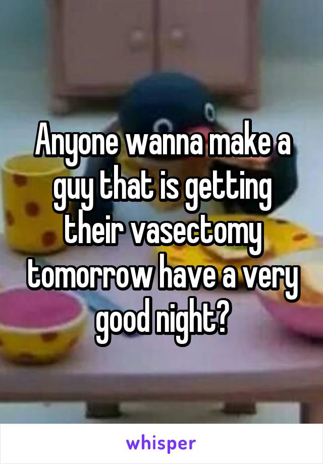 Anyone wanna make a guy that is getting their vasectomy tomorrow have a very good night?