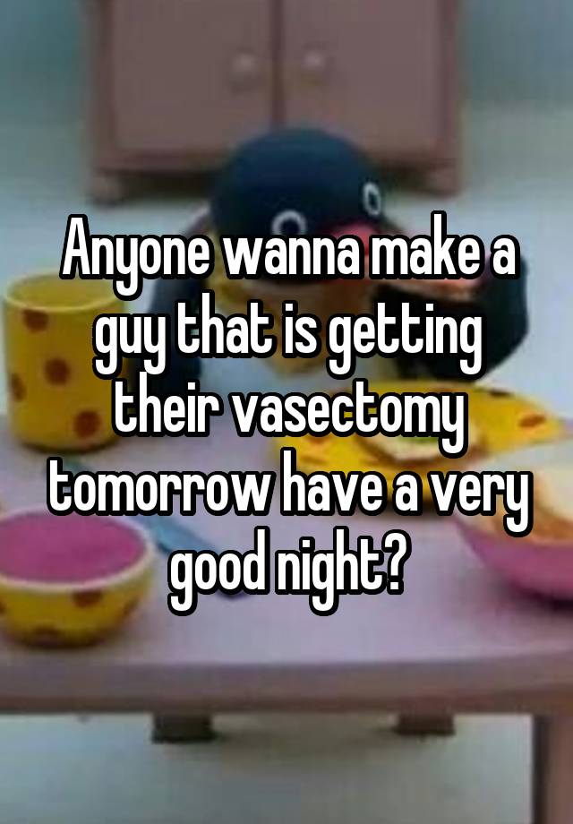 Anyone wanna make a guy that is getting their vasectomy tomorrow have a very good night?