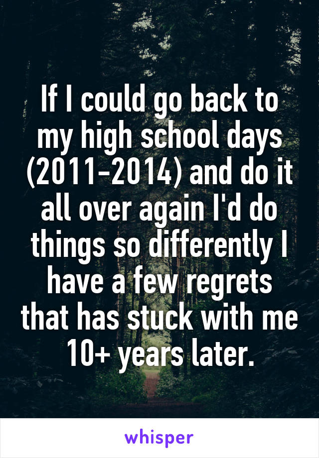 If I could go back to my high school days (2011-2014) and do it all over again I'd do things so differently I have a few regrets that has stuck with me 10+ years later.