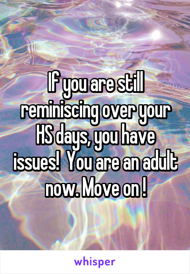 If you are still reminiscing over your HS days, you have issues!  You are an adult now. Move on !