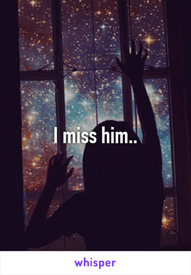 I miss him..