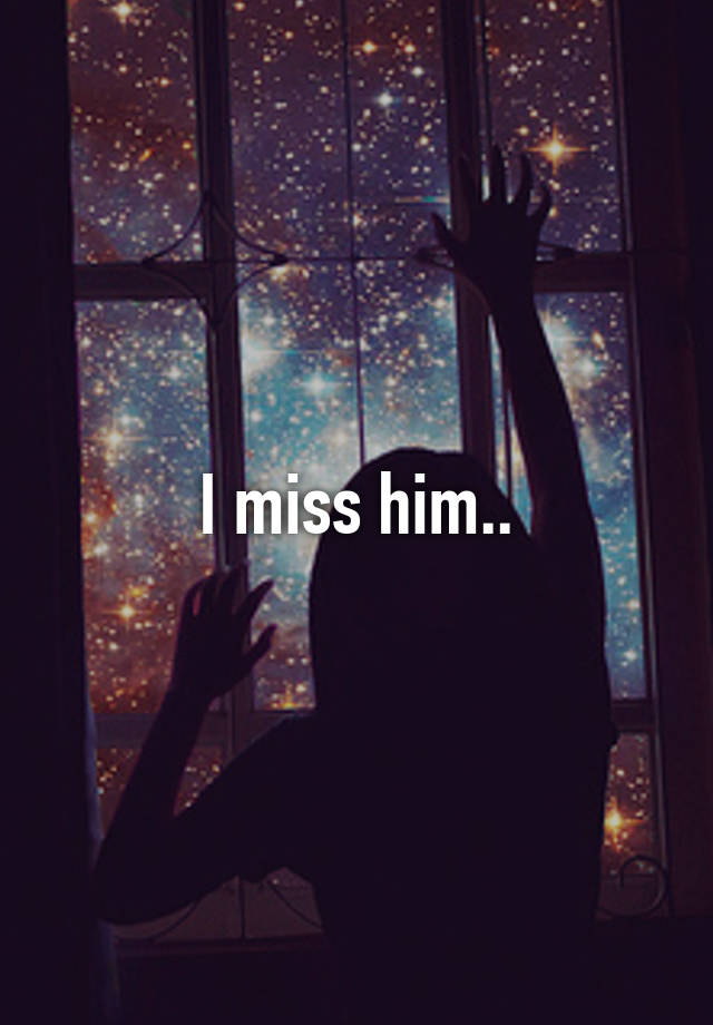 I miss him..