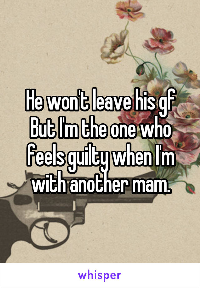 He won't leave his gf
But I'm the one who feels guilty when I'm with another mam.