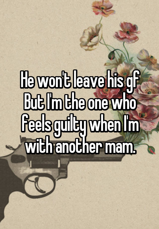 He won't leave his gf
But I'm the one who feels guilty when I'm with another mam.