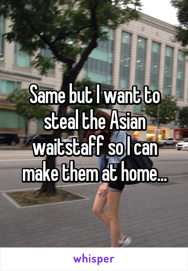 Same but I want to steal the Asian waitstaff so I can make them at home...