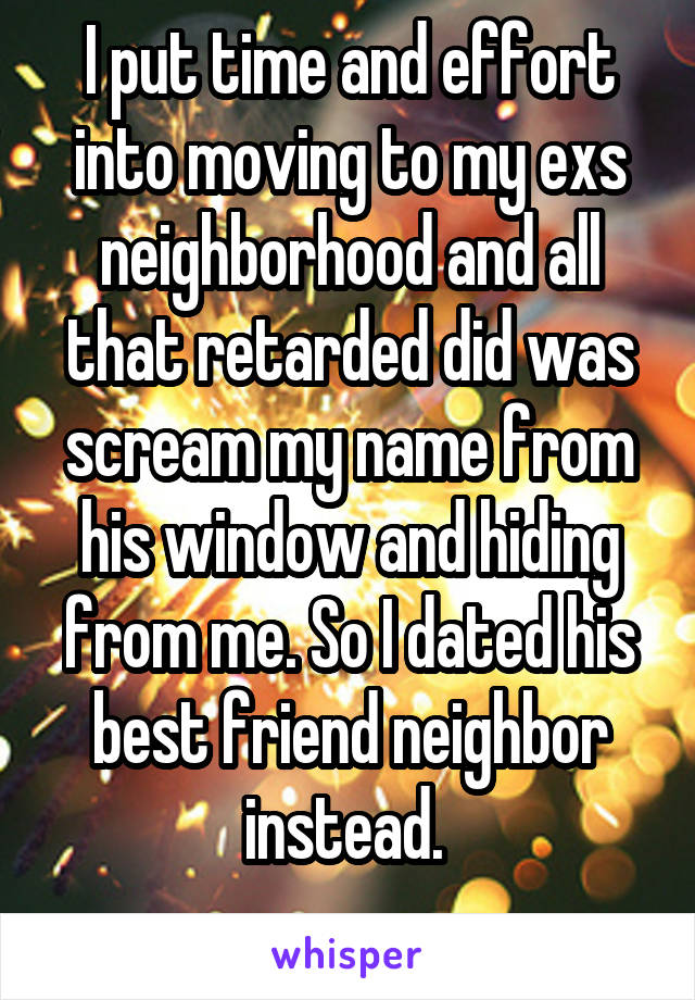 I put time and effort into moving to my exs neighborhood and all that retarded did was scream my name from his window and hiding from me. So I dated his best friend neighbor instead. 
