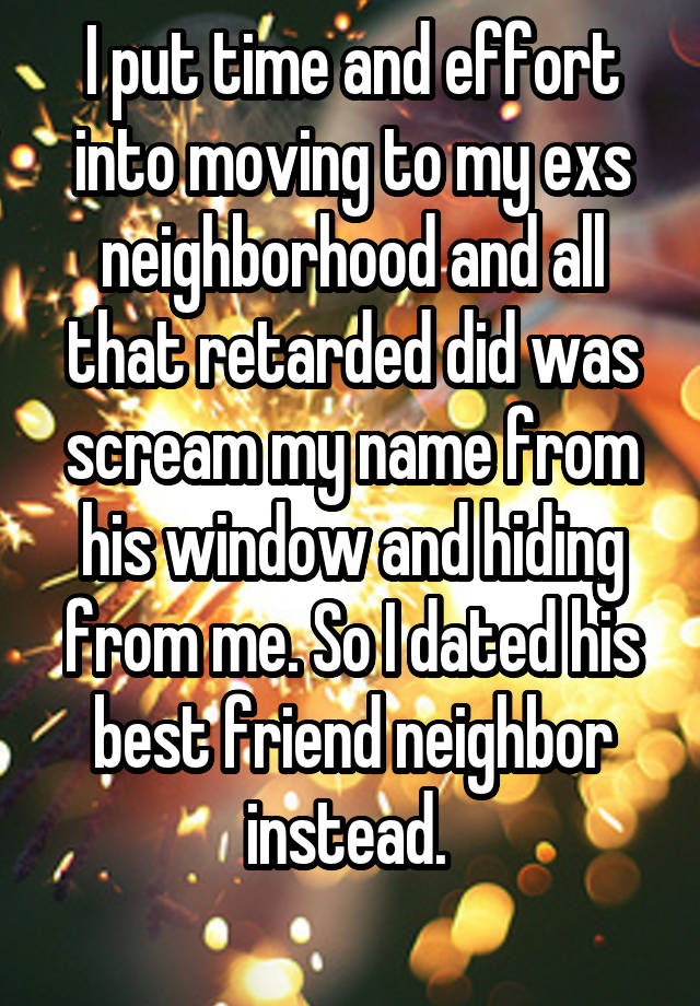 I put time and effort into moving to my exs neighborhood and all that retarded did was scream my name from his window and hiding from me. So I dated his best friend neighbor instead. 
