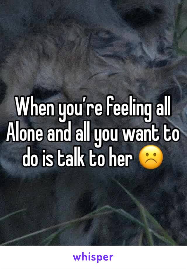 When you’re feeling all 
Alone and all you want to do is talk to her ☹️