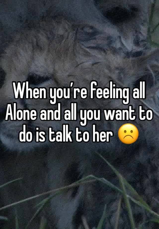 When you’re feeling all 
Alone and all you want to do is talk to her ☹️