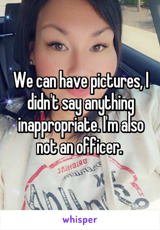 We can have pictures, I didn't say anything inappropriate. I'm also not an officer. 