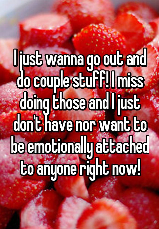 I just wanna go out and do couple stuff! I miss doing those and I just don't have nor want to be emotionally attached to anyone right now!