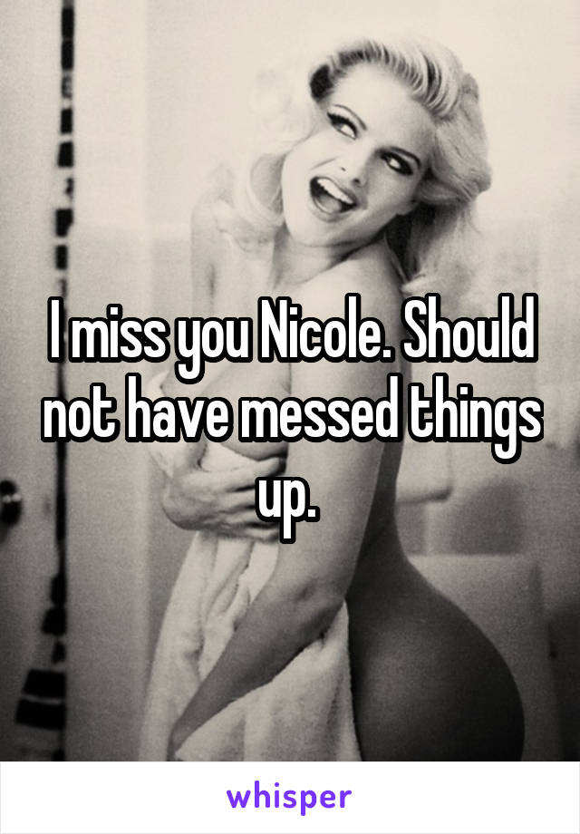 I miss you Nicole. Should not have messed things up. 