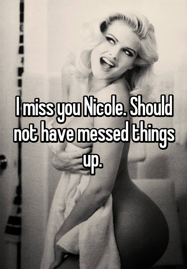 I miss you Nicole. Should not have messed things up. 