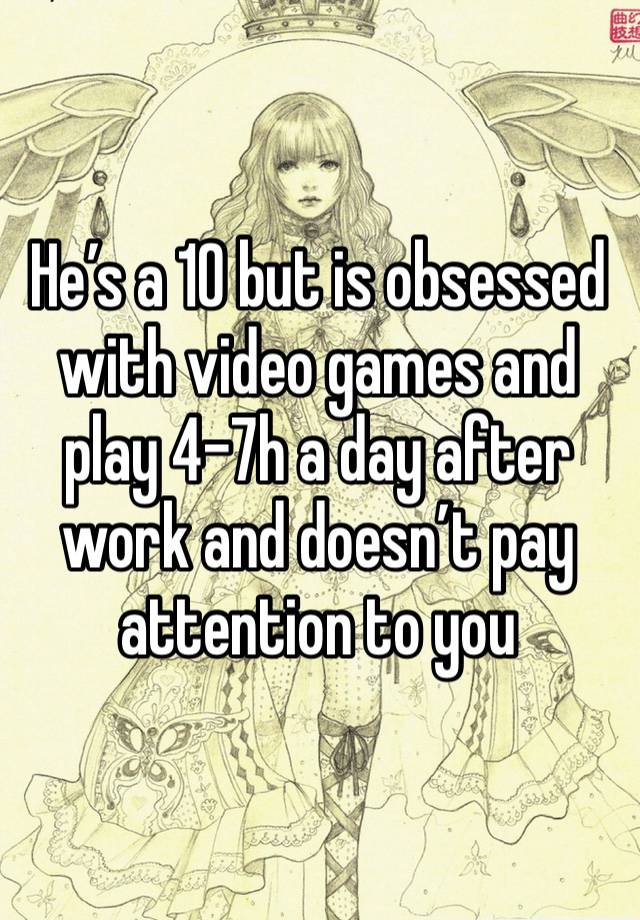 He’s a 10 but is obsessed with video games and play 4-7h a day after work and doesn’t pay attention to you 