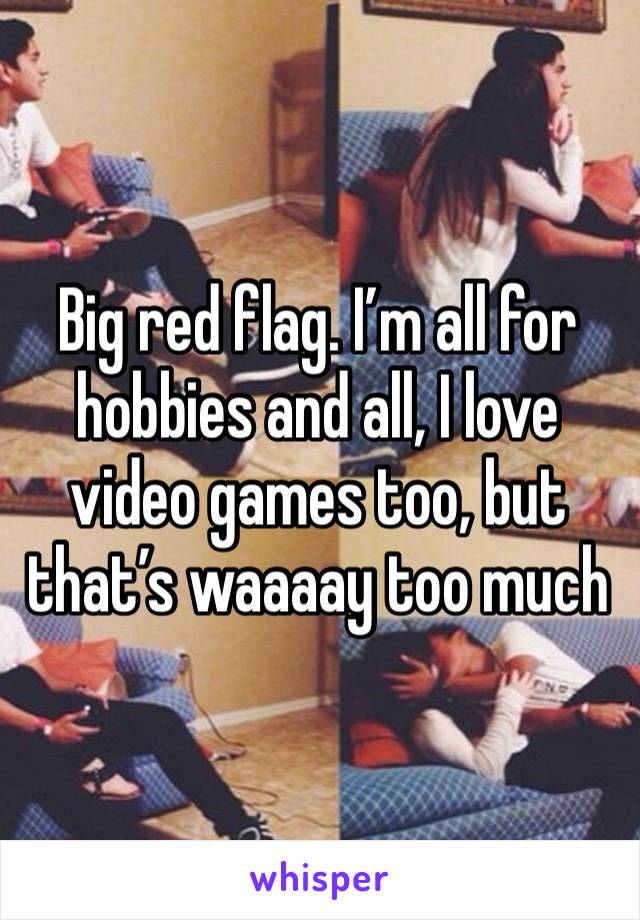 Big red flag. I’m all for hobbies and all, I love video games too, but that’s waaaay too much