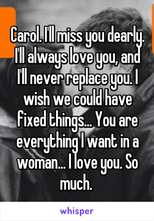 Carol. I'll miss you dearly. I'll always love you, and I'll never replace you. I wish we could have fixed things... You are everything I want in a woman... I love you. So much. 