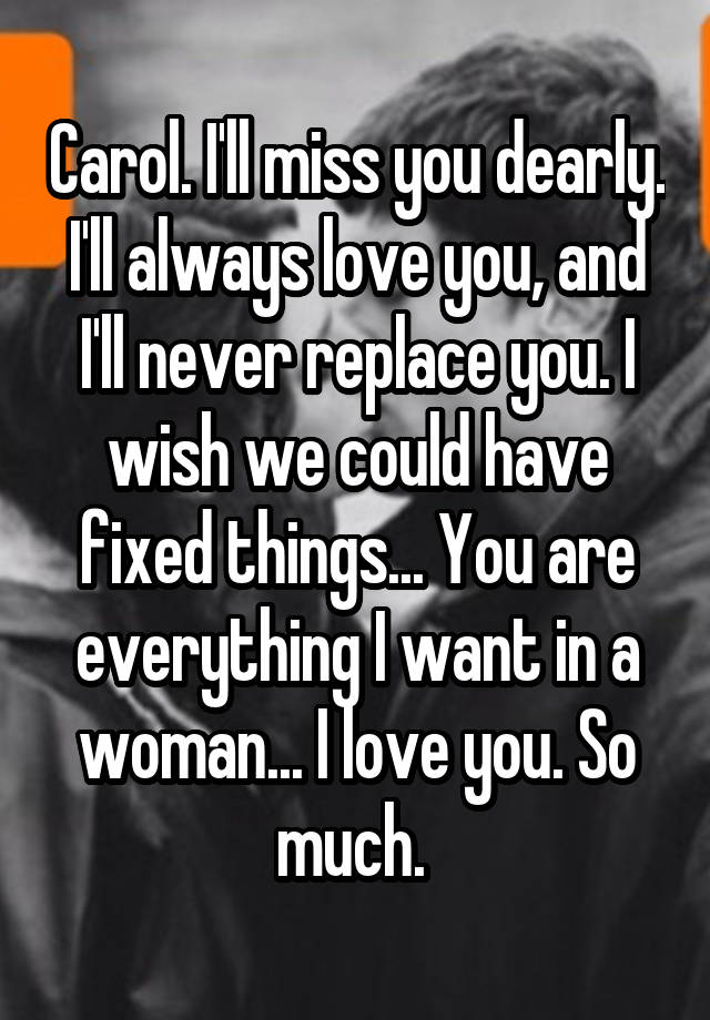 Carol. I'll miss you dearly. I'll always love you, and I'll never replace you. I wish we could have fixed things... You are everything I want in a woman... I love you. So much. 