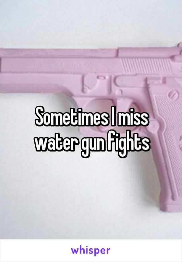 Sometimes I miss water gun fights