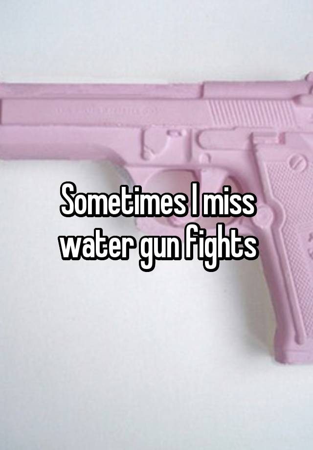 Sometimes I miss water gun fights