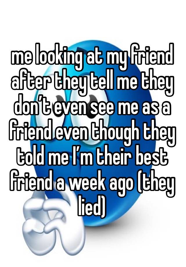 me looking at my friend after they tell me they don’t even see me as a friend even though they told me I’m their best friend a week ago (they lied)