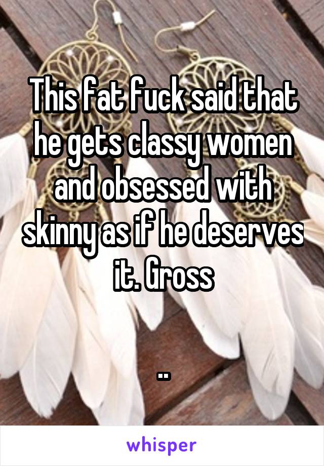 This fat fuck said that he gets classy women and obsessed with skinny as if he deserves it. Gross

..