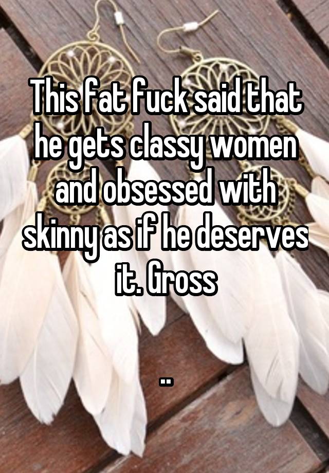 This fat fuck said that he gets classy women and obsessed with skinny as if he deserves it. Gross

..