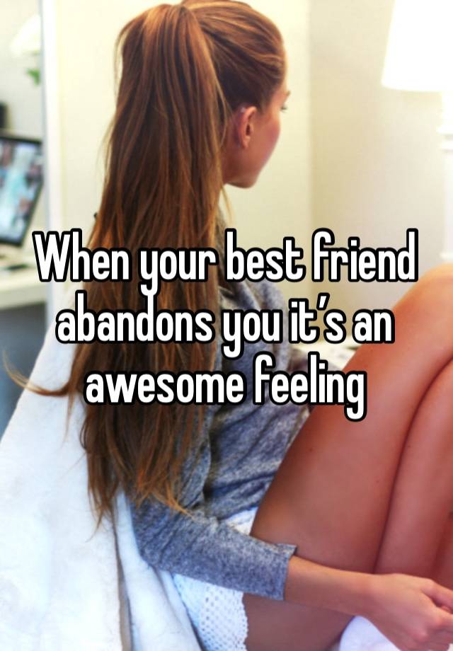 When your best friend abandons you it’s an awesome feeling 