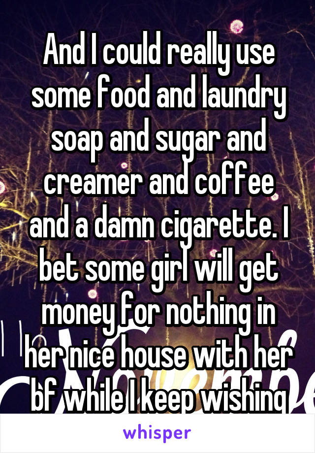 And I could really use some food and laundry soap and sugar and creamer and coffee and a damn cigarette. I bet some girl will get money for nothing in her nice house with her bf while I keep wishing