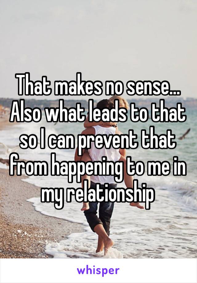 That makes no sense…
Also what leads to that so I can prevent that from happening to me in my relationship 